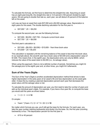 50
To calculate the formula, we first have to determine the straight-line rate. Assuming an asset
has an eight-year-long life, the straight-line rate is 12.5 percent (100 percent divided by eight
years). We are going to double that rate so, each year, we will deduct 25 percent of the balance
left on the asset.
Let’s say we have an asset that costs $37,000 and a $4,000 salvage value. Depreciation is
eight years for this asset. The double declining calculation for the first year is:
 $37,000 * .25 = $9,250
To compute the second year, we use the following formula:
 $37,000 - $9,250 = $27,750 - Compute current book value
 $27,750 * .25 = $6,938
The third year’s calculation is:
 $37,000 - ($9,250 + $6,938) = $15,609 - Year three book value
 $15,609 * .25 = $5,203
This calculation is repeated until the remaining balance of the asset is less than the book value.
In our example above, the seventh year has a book value of $4,939 and a depreciation value of
$1,646. This means that, in the eighth year, the deprecation entry can only be $939—which
reduces the value of the asset down to $4,000 (i.e., its salvage value).
When using this approach, there is not a definite number of periods. Sometimes you might hit
the salvage prior to the eighth year and, at other times, you might hit it afterwards.
Sum of the Years Digits
The Sum of the Year’s Digits is another accelerated depreciation method that strives to take
higher depreciation in the early years of an asset’s life and less depreciation as the asset gets
older. It does this by creating a planned depreciation percent each year that decreases the
asset value until the salvage value is met.
To calculate the amount of depreciation per year, you first need to take the number of years and
add up the individual year’s digits. For example, if you have a four-year life, to compute the base
you would add the years as shown below:
 1 + 2 + 3 + 4 = 10
Or simpler:
 Years * (Years +1) / 2 = 4 * 5 = 20 / 2 = 10
No matter which formula you use, you’ll still get the base for the formula. For each year, you
take the year number (starting backwards) and divide it by the base. So, the first year (counting
backwards) is four. The depreciation percent for the first year is:
 4/10 or 40 percent
 