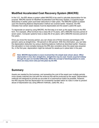 52
Modified Accelerated Cost Recovery System (MACRS)
In the U.S., the IRS allows a system called MACRS to be used to calculate depreciation for tax
purpose. MACRS stands for Modified Accelerated Cost Recovery System. It supports larger
deductions in earlier years and lower deductions in later years. The MACRS system is based
upon the Declining Balance Depreciation method we covered earlier. However, the IRS
indicates how certain asset classes must be depreciated and the asset’s useful life span.
To depreciate an asset by using MACRS, the first step is to look up the asset class on the IRS
form. For example, office furniture has a class life of 10 years, with a MACRS recovery period of
seven years. Computer systems have a class life of six years, with a MACRS recovery period of
five years.
Once you know the recovery period, you can chose one of three recovery percentages (100
percent, same as straight-line), 150 percent or 200 percent. With this information, you can take
the depreciation deduction by using a declining balance method as described earlier. However,
the calculation is more complex because the IRS also considers when the asset was acquired.
So, in the first year, depreciation might be reduced for assets put in place later in the year.
Note: MACRS depreciation is more involved than the simple taste shown above. When
depreciation is less than straight-line, straight-line may be used. Assets acquired midway
through the year are handled differently. While the concept of declining balance is used,
there are many more rules put into place by the IRS.
Summary
Assets are needed by the business, and spreading the cost of the asset over multiple periods
more closely matches the cost with the revenue that will be produced by the asset. Depreciation
methods are designed to provide as accurate of a cost/revenue match as possible. However,
the IRS requires that the depreciation be consistently handled within its rules in order to prevent
abuse of depreciation (by using different methods, useful life, etc.).
 