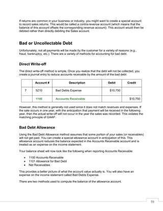 59
If returns are common in your business or industry, you might want to create a special account
to record sales returns. This would be called a contra-revenue account (which means that the
balance of this account offsets the corresponding revenue account). This account would then be
debited rather than directly debiting the Sales account.
Bad or Uncollectable Debt
Unfortunately, not all payments will be made by the customer for a variety of reasons (e.g.,
fraud, bankruptcy, etc.). There are a variety of methods for accounting for bad debt.
Direct Write-off
The direct write-off method is simple. Once you realize that the debt will not be collected, you
create a journal entry to reduce accounts receivable by the amount of the bad debt:
Account # Description Debit Credit
7 5210 Bad Debts Expense $10,750
1100 Accounts Receivable $10,750
However, this method is generally not used since it does not match revenues and expenses. If
the sale occurs in one year, with the anticipation that payment will be received in the following
year, then the actual write-off will not occur in the year the sales was recorded. This violates the
matching principle of GAAP.
Bad Debt Allowance
Using the Bad Debt Allowance method assumes that some portion of your sales (or receivables)
will not get paid. You can create a special allowance account in anticipation of this. This
allowance account reduces the balance expected in the Accounts Receivable account and is
treated as an expense on the income statement.
Your balance sheet will now look like the following when reporting Accounts Receivable:
 1100 Accounts Receivable
 1101 Allowance for Bad Debt
 Net Receivables
This provides a better picture of what the account value actually is. You will also have an
expense on the income statement called Bad Debts Expense.
There are two methods used to compute the balance of the allowance account.
 