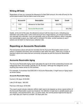 61
Writing Off Debt
Regardless of how you compute the Allowance for Bad Debt amount, the write-off entry for the
actual determination that the debt is bad is the same:
Account # Description Debit Credit
7 1101 Allowance for Bad Debt $10,750
1100 Accounts Receivable $10,750
Ideally, at the end of the year, the allowance account with be close to zero, indicating your
estimation was pretty close. If the contra-account has a large balance, you should revisit how
you calculate your estimate. If you are generally using up the entire balance, while it indicates
your percentage is good, you might want to compare it to other, similar business to see if
actions can be taken to improve your collection rate.
Reporting on Accounts Receivable
The transactions above will also be recorded into the Accounts Receivable asset account
(which is hopefully short-term and converted to cash within the year). There are a couple of
standard reports and ratios that are commonly computed as part the Accounts Receivable
function.
Accounts Receivable Aging
The Accounts Receivable Aging report calculates the age of all of the outstanding invoices and
categorizes them into buckets, typically 30, 60, 90 days—although the categories can be
anything that makes sense for the business.
For example, if a business has $300,000 in Accounts Receivable, it might have an Aging report
as shown below:
Accounts Receivable Aging
Current (<30 days): $125,000
Late (31-60 days): $45,000
Past due (>60 days): $130,000
This report would indicate collection efforts might need to be stepped up since a good portion of
the Accounts Receivable is past due (however, the definition of past due is variable based upon
the industry, and payment terms, etc.). In some cases, the normal period might be 60 days so
you might age your report to consider 120 days past due.
 