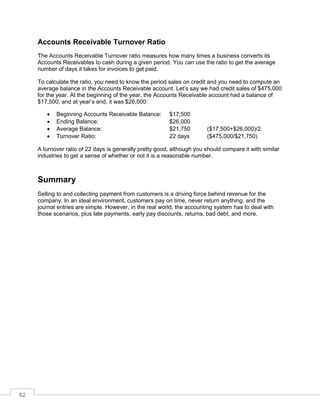 62
Accounts Receivable Turnover Ratio
The Accounts Receivable Turnover ratio measures how many times a business converts its
Accounts Receivables to cash during a given period. You can use the ratio to get the average
number of days it takes for invoices to get paid.
To calculate the ratio, you need to know the period sales on credit and you need to compute an
average balance in the Accounts Receivable account. Let’s say we had credit sales of $475,000
for the year. At the beginning of the year, the Accounts Receivable account had a balance of
$17,500, and at year’s end, it was $26,000:
 Beginning Accounts Receivable Balance: $17,500
 Ending Balance: $26,000
 Average Balance: $21,750 ($17,500+$26,000)/2
 Turnover Ratio: 22 days ($475,000/$21,750)
A turnover ratio of 22 days is generally pretty good, although you should compare it with similar
industries to get a sense of whether or not it is a reasonable number.
Summary
Selling to and collecting payment from customers is a driving force behind revenue for the
company. In an ideal environment, customers pay on time, never return anything, and the
journal entries are simple. However, in the real world, the accounting system has to deal with
those scenarios, plus late payments, early pay discounts, returns, bad debt, and more.
 