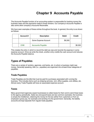63
Chapter 9 Accounts Payable
The Accounts Payable function of an accounting system is responsible for tracking money the
business owes and the payments made to those vendors. Our company’s Accounts Payable is
also some other company’s Accounts Receivable.
We have seen examples of these entries throughout the book. In general, the entry is as shown
as follows:
Account # Description Debit Credit
Some Expense Account $6,500
2100 Accounts Payable $6,500
This creates the entry in which to record the debt we owe and records the expense in some
expense account. Once we write the check, another entry credits the cash account and reduces
the Accounts Payable balance.
Types of Payables
There are a variety of vendors, agencies, and banks, etc. to whom a business might owe
money. Generally speaking, bills (i.e., payables) are organized into at least three categories of
payables.
Trade Payables
Trade Payables are the bills that must be paid for purchases associated with running the
business. This includes items such as shipping services, rent, office supplies, and utilities, etc.
Almost every Trade Payable will have an associated expense account.
Taxes
Many government agencies expect businesses to collect taxes for them and to send these taxes
to the agency periodically. Sales tax and payroll taxes are two common examples; the business
is simply the middleman, obtaining the money for the tax (either from customers or from an
employee’s gross pay, for example) and sending it to the government. Generally, the liability
accounts are kept separate from regular trade payables.
 