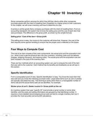 68
Chapter 10 Inventory
Some companies perform services for which they bill their clients while other companies
purchase goods with the intent of reselling them (hopefully at a higher price) to their customers.
In this chapter, we will cover inventory and how to determine its cost.
Inventory is all the goods that a company purchases with the intent of reselling them. From an
accounting standpoint, the system has to know the selling price and the cost of each item that
was purchased. The difference is the gross profit, as shown by this simple formula:
Selling price - Cost of the item = Gross profit
The selling price is easy; the invoice to the customer will show that. However, the cost of the
item requires some special handling to ensure that the proper cost is reflected on the books.
Four Ways to Compute Cost
The cost of an item consists of two main components: the actual price and the acquisition cost
(i.e., what it cost to get the physical item into your inventory, including costs such as delivery
charges, shipping insurance, and tracking costs). The actual price and the acquisition cost are
both included in the cost of the inventory item.
There are four methods which an accounting system can use to compute the cost of the item
that was sold to the customer. Each method has its benefits and drawbacks as we will see in
this section.
Specific Identification
From a computation point of view, Specific Identification is easy. You know the exact item that
was sold and you know the matching purchase order. Large-ticket items such as cars or jewelry
are typically calculated this way. This technique works when there is a manageable number of
items sold and the actual items sold can be identified. For example:
Sticker price of car $ - Dealer invoice $ = Gross profit on the car
An inventory system that uses “specific ID” must provide a serial number or some other
identifier, and the costs and selling information are grouped by that identifying number. It
requires a more detailed record-keeping since costs are tied to a single inventory item but it
provides the most accurate cost and profit calculations.
 