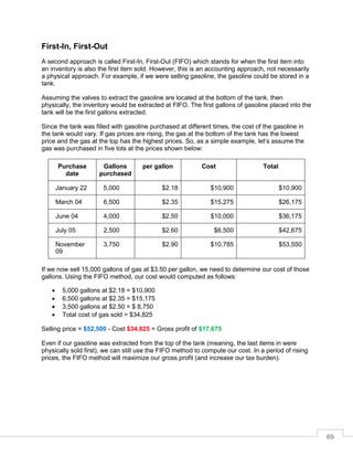 69
First-In, First-Out
A second approach is called First-In, First-Out (FIFO) which stands for when the first item into
an inventory is also the first item sold. However, this is an accounting approach, not necessarily
a physical approach. For example, if we were selling gasoline, the gasoline could be stored in a
tank.
Assuming the valves to extract the gasoline are located at the bottom of the tank, then
physically, the inventory would be extracted at FIFO. The first gallons of gasoline placed into the
tank will be the first gallons extracted.
Since the tank was filled with gasoline purchased at different times, the cost of the gasoline in
the tank would vary. If gas prices are rising, the gas at the bottom of the tank has the lowest
price and the gas at the top has the highest prices. So, as a simple example, let’s assume the
gas was purchased in five lots at the prices shown below:
Purchase
date
Gallons
purchased
per gallon Cost Total
January 22 5,000 $2.18 $10,900 $10,900
March 04 6,500 $2.35 $15,275 $26,175
June 04 4,000 $2.50 $10,000 $36,175
July 05 2,500 $2.60 $6,500 $42,675
November
09
3,750 $2.90 $10,785 $53,550
If we now sell 15,000 gallons of gas at $3.50 per gallon, we need to determine our cost of those
gallons. Using the FIFO method, our cost would computed as follows:
 5,000 gallons at $2.18 = $10,900
 6,500 gallons at $2.35 = $15,175
 3,500 gallons at $2.50 = $ 8,750
 Total cost of gas sold = $34,825
Selling price = $52,500 - Cost $34,825 = Gross profit of $17,675
Even if our gasoline was extracted from the top of the tank (meaning, the last items in were
physically sold first), we can still use the FIFO method to compute our cost. In a period of rising
prices, the FIFO method will maximize our gross profit (and increase our tax burden).
 