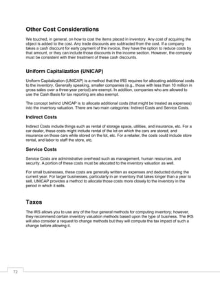 72
Other Cost Considerations
We touched, in general, on how to cost the items placed in inventory. Any cost of acquiring the
object is added to the cost. Any trade discounts are subtracted from the cost. If a company
takes a cash discount for early payment of the invoice, they have the option to reduce costs by
that amount, or they can include those discounts in the income section. However, the company
must be consistent with their treatment of these cash discounts.
Uniform Capitalization (UNICAP)
Uniform Capitalization (UNICAP) is a method that the IRS requires for allocating additional costs
to the inventory. Generally speaking, smaller companies (e.g., those with less than 10 million in
gross sales over a three-year period) are exempt. In addition, companies who are allowed to
use the Cash Basis for tax reporting are also exempt.
The concept behind UNICAP is to allocate additional costs (that might be treated as expenses)
into the inventory valuation. There are two main categories: Indirect Costs and Service Costs.
Indirect Costs
Indirect Costs include things such as rental of storage space, utilities, and insurance, etc. For a
car dealer, these costs might include rental of the lot on which the cars are stored, and
insurance on those cars while stored on the lot, etc. For a retailer, the costs could include store
rental, and labor to staff the store, etc.
Service Costs
Service Costs are administrative overhead such as management, human resources, and
security. A portion of these costs must be allocated to the inventory valuation as well.
For small businesses, these costs are generally written as expenses and deducted during the
current year. For larger businesses, particularly in an inventory that takes longer than a year to
sell, UNICAP provides a method to allocate those costs more closely to the inventory in the
period in which it sells.
Taxes
The IRS allows you to use any of the four general methods for computing inventory; however,
they recommend certain inventory valuation methods based upon the type of business. The IRS
will also consider a request to change methods but they will compute the tax impact of such a
change before allowing it.
 