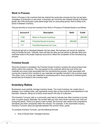74
Work in Process
Work in Process is the inventory that has entered the production process but has not yet been
completed. If production is very short, a business can move the raw material directly to finished
goods. But if the production cycle takes longer than an accounting period, there is likely to be
some in-between inventory.
The journal entry to move the inventory from Work in Process to Finished Goods is as follows:
Account # Description Debit Credit
1120 Work in Process Inventory $80,000
5940 Finished Goods Inventory $80,000
??? Possible Expenses for Loss
If products get lost or damaged between the two steps, the business can record an expense
entry to handle the loss. Typically, there will also be other journal entries to allocate direct and
overhead costs to the proper expense accounts to reflect the completion of the manufacturing
process.
Finished Goods
Once the process is completed, the Finished Goods inventory contains the actual product that
will be sold to the customer. The cost passed on the customer will be the cost of the raw
materials and some costs associated with the manufacturing process. Costs associated with
moving the inventory from vendors to raw materials are typically included in the inventory layer.
The costs, if any, to move raw materials to processing and to move products to finished goods
should also be included in the inventory layer.
Inventory Ratios
Businesses must carefully manage inventory levels. Too much inventory can create loss or
spoilage, incur holding costs, and represents money tied up that could be used elsewhere in the
business. However, being out of stock could result in the loss of customers.
The Inventory Turnover ratio is a commonly used ratio to indicate how often inventory is turned
over in a given period. Basically, the number tells you how many times inventory was “sold out”
during the period. There is no good or bad number; the turnover ratio needs to be compared to
standards and other companies within the industry. For example, in the automobile industry,
Inventory Turnover ratios are typically between five and ten times, yearly.
To compute Inventory Turnover, use the following formula:
 Cost of Goods Sold / Average Inventory
 