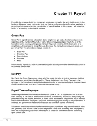 76
Chapter 11 Payroll
Payroll is the process of giving a company’s employees money for the work that they do for the
business. However, many companies farm out their payroll processing to firms that specialize in
payroll due to the ever-changing complexities of payroll tax law. In this chapter, I will cover the
basics of accounting for the payroll process.
Gross Pay
Gross Pay is a pretty simple calculation. Some employees get paid a fixed amount per week
regardless of the number of hours they work. Other employees get paid hourly for all of the
hours they work, possibly getting extra money if they work overtime. While this is a bit of a
simplification, the concept is straightforward. Compute the money the employee is owed and
pay him or her. The amount owed could consist of:
 Base Pay
 Overtime Pay
 Commissions
 Bonuses
 Misc.
Unfortunately, figuring out how much the employee is actually owed after all of the deductions is
much more complicated.
Net Pay
Net Pay is the Gross Pay amount minus all of the taxes, benefits, and other expenses that the
employee pays out of his or her Gross Pay. These deductions from Gross Pay need to be
recorded in the journals and posted to the ledger in order to keep track of payroll, to whom taxes
should be reimbursed, and which insurance companies to pay.
Payroll Taxes—Employee
When the government first introduced income tax (back in 1862 to support the Civil War and
then, formally, in 1913 as an amendment to the U.S. Constitution), income tax was paid by the
person receiving the income. However, in 1943, it was decided that corporations would withhold
the income tax from an employee’s paycheck and directly pay that money to the government. In
essence, the government made companies acts as “collection agents” for the IRS.
Since then, when companies compute their employees’ paychecks, they withhold federal, state,
and (possibly) local income taxes for their employees rather than expecting their employees to
send the money to the government. Other types of taxes can be withheld as well depending
upon current laws.
 