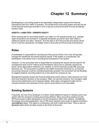 80
Chapter 12 Summary
Bookkeeping or accounting systems are essentially categorization systems for financial
transactions that occur within a business. The double-entry accounting system ensures that all
of the financial events get recorded in such a way as to ensure the basic formula (as follows)
remains intact:
ASSETS = LIABILITIES + OWNER'S EQUITY
When working with an accounting system, you might run into special journals (e.g., perhaps
sales transactions are recorded in a separate transaction journal for each sale made) or
additional reports and ratios. However, all of the data in all of the journals and reports will be
found in two key repositories: the ledger (chart of accounts) and the journals (transactions).
Roles
A bookkeeper is responsible for recording all of the journal entries. He or she will typically
manage the checkbook and record expense reports. If the system is computerized, the
bookkeeper is the person who is recording the transactions in the system.
However, it is the accountant who is responsible for preparing the reports and the data for the
management team and for making recommendations about how to optimally organize the
books, which depreciation method to use, whether or not the business should offer early pay
discounts, etc. The accountant is guided by the GAAP previously mentioned so, as long the
accounting maneuver could be considered generally accepted, the accountant has the flexibility
to suggest whatever recording options he or she wants the company to use.
Management typically reviews the financial statements and/or ratios to make decisions as to the
short and long-term direction of the company. Often, for just their divisions, line managers might
want income statements a lot of expense details, while upper management might want to
compare divisions and expenses so their reports would require much less detail.
Existing Systems
Frequently, the role of the developer is to either create additional reports or interface some new
system with the company’s existing accounting software. Many accounting systems provide
API-level access to allow developers to record transactions within their systems. QuickBooks,
the popular accounting application, has an API which exposes many types of objects including a
JournalEntry object. This object is a transaction with both a debit and credit. There is also an
Account object which provides access to the Chart of Accounts.
 
