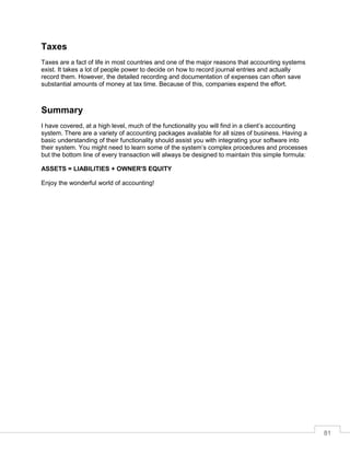81
Taxes
Taxes are a fact of life in most countries and one of the major reasons that accounting systems
exist. It takes a lot of people power to decide on how to record journal entries and actually
record them. However, the detailed recording and documentation of expenses can often save
substantial amounts of money at tax time. Because of this, companies expend the effort.
Summary
I have covered, at a high level, much of the functionality you will find in a client’s accounting
system. There are a variety of accounting packages available for all sizes of business. Having a
basic understanding of their functionality should assist you with integrating your software into
their system. You might need to learn some of the system’s complex procedures and processes
but the bottom line of every transaction will always be designed to maintain this simple formula:
ASSETS = LIABILITIES + OWNER'S EQUITY
Enjoy the wonderful world of accounting!
 