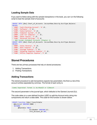 83
Loading Sample Data
If you want to follow along with the sample transactions in the book, you can run the following
script to load the sample chart of accounts:
Stored Procedures
There are two primary processes that rely on stored procedures:
1. Adding Transactions
2. Posting Transactions
Adding Transactions
The stored procedure to add transactions expects two parameters; the first is a list of the
account entries separated by commas. The format of each entry is:
The second parameter is the journal type, which defaults to the General Journal (GJ).
The code relies on a user-defined function (UDF) to split the Account entry string into
components and return a data table. The code for this function is shown below:
INSERT INTO [dbo].Chart_of_Accounts (AccountNum,Descrip,AcctType,Balance)
VALUES
('1000','Cash-Checking Account','A',0),
('1100','Software','A',0),
('1200','Subscriptions','A',0),
('1600','Computer System','A',0),
('2000','Loan For Computer','L',0),
('3000','Owner Equity','O',0),
('3100','Retained Earnings','O',0)
-- Add income statement accounts (Chapter 2)
INSERT INTO [dbo].Chart_of_Accounts (AccountNum,Descrip,AcctType,Balance)
VALUES
('4000','Sales Revenue','R',0),
('5000','Rent Expense','E',0),
('5100','Postage Expense','E',0),
('5200','Shipping Supplies Expense','E',0),
('5300','Office Supplies Expense','E',0)
Comma Separated: Format is AcctNum|D or C|Amount
CREATE Function [dbo].TransToTable
(@AcctList VARCHAR(1000) )
RETURNS
@RowTable TABLE
( AcctNumber VARCHAR(12),
Jrnl_Account_ID INT,
 