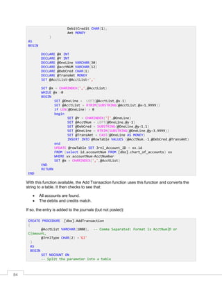 84
With this function available, the Add Transaction function uses this function and converts the
string to a table. It then checks to see that:
 All accounts are found.
 The debits and credits match.
If so, the entry is added to the journals (but not posted):
DebitCredit CHAR(1),
Amt MONEY
)
AS
BEGIN
DECLARE @X INT
DECLARE @Y INT
DECLARE @OneLine VARCHAR(30)
DECLARE @acctNUM VARCHAR(12)
DECLARE @DebCred CHAR(1)
DECLARE @TransAmt MONEY
SET @AcctList=@AcctList+','
SET @x = CHARINDEX(',',@AcctList)
WHILE @x >0
BEGIN
SET @OneLine = LEFT(@AcctList,@x-1)
SET @AcctList = RTRIM(SUBSTRING(@AcctList,@x+1,9999))
if LEN(@OneLine) > 0
begin
SET @Y = CHARINDEX('|',@OneLine)
SET @AcctNum = LEFT(@OneLine,@y-1)
SET @DebCred = SUBSTRING(@OneLine,@y+1,1)
SET @OneLine = RTRIM(SUBSTRING(@OneLine,@y+3,9999))
SET @TransAmt = CAST(@OneLine AS MONEY)
INSERT INTO @RowTable VALUES (@AcctNum,-1,@DebCred,@TransAmt)
end
UPDATE @rowTable SET Jrnl_Account_ID = xx.id
FROM (select id,accountNum FROM [dbo].chart_of_accounts) xx
WHERE xx.accountNum=AcctNumber
SET @x = CHARINDEX(',',@AcctList)
END
RETURN
END
CREATE PROCEDURE [dbo].AddTransaction
(
@AcctList VARCHAR(1000), -- Comma Separated: Format is AcctNum|D or
C|Amount,
@JrnlType CHAR(2) ='GJ'
)
AS
BEGIN
SET NOCOUNT ON
-- Split the parameter into a table
 