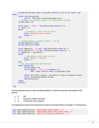 85
The procedures returns a code indicating whether or not the transaction was added to the
journal:
 0 OK
 -1 Account numbers not found
 -2 Transaction not in balance
The following are the journal entries that would be recorded based on Chapter 1’s transactions:
DECLARE @TransTable TABLE (AccoutNum VARCHAR(12),ID INT,DC CHAR(1),amt
MONEY)
INSERT INTO @TransTable
SELECT * FROM [dbo].TransToTable(@AcctList)
-- Validate all accounts, return -1 if any invalid accounts
DECLARE @nCtr INT
SELECT @nCtr = COUNT(*) FROM @TransTable WHERE ID <0
IF (@nCtr >0 )
BEGIN
-- Optionally, could raise an error
PRINT 'Missing account numbers'
RETURN -1
END
-- Validate Debits = Credits, return -2 if not
DECLARE @DebitTot MONEY
DECLARE @CreditTot MONEY
SELECT @DebitTot = SUM(amt) FROM @TransTable WHERE DC='D'
SELECT @CreditTot = SUM(amt) FROM @TransTable WHERE DC='C'
IF (@DebitTot <> @CreditTot )
BEGIN
-- Optionally, could raise an error
PRINT 'Debits <> Credits'
RETURN -2
END
-- Post the transaction into journals
BEGIN TRANSACTION
DECLARE @nNext INT
SELECT @nNext = IsNull(max(transNum)+1,1)
FROM [dbo].Journals WHERE jrnlType=@JrnlType
INSERT INTO [dbo].Journals (AccountID,JrnlType,TransNum,DC,Amount)
SELECT ID,@JrnlType,@nNext,DC,amt
FROM @TransTable
COMMIT
RETURN 0
END
EXEC [dbo].AddTransaction '1000|D|10000,3000|C|10000','GJ'
EXEC [dbo].AddTransaction '1600|D|6000,1000|C|1000,2000|C|5000','GJ'
EXEC [dbo].AddTransaction '1100|D|794,1200|D|99,1000|C|893','GJ'
 