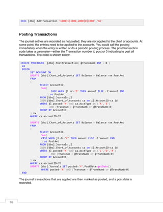 86
Posting Transactions
The journal entries are recorded as not posted; they are not applied to the chart of accounts. At
some point, the entries need to be applied to the accounts. You could call the posting
immediately when the entry is written or do a periodic posting process. The post transaction
code takes a parameter—either the Transaction number to post or 0 indicating to post all
transactions. The code is shown below:
The journal transactions that are applied are then marked as posted, and a post date is
recorded.
EXEC [dbo].AddTransaction '1000|C|1000,2000|D|1000','GJ'
CREATE PROCEDURE [dbo].PostTransaction( @TransNumb INT = 0 )
AS
BEGIN
SET NOCOUNT ON
UPDATE [dbo].Chart_of_Accounts SET Balance = Balance +xx.PostAmt
FROM
(
SELECT AccountID,
Sum(
CASE WHEN jl.dc='D' THEN amount ELSE -1*amount END
) as PostAmt
FROM [dbo].Journals jl
JOIN [dbo].Chart_of_Accounts ca on jl.AccountID=ca.id
WHERE jl.posted='N' AND ca.AcctType in ('A','E')
AND (Transnum = @TransNumb or @TransNumb=0)
GROUP BY AccountID
) xx
WHERE xx.accountID=ID
UPDATE [dbo].Chart_of_Accounts SET Balance = Balance +xx.PostAmt
FROM
(
SELECT AccountID,
Sum(
CASE WHEN jl.dc='C' THEN amount ELSE -1*amount END
) as PostAmt
FROM [dbo].Journals jl
JOIN [dbo].Chart_of_Accounts ca on jl.AccountID=ca.id
WHERE jl.posted='N' AND ca.AcctType in ('L','O','R')
AND (Transnum = @TransNumb or @TransNumb=0)
GROUP BY AccountID
) xx
WHERE xx.accountID=ID
UPDATE [dbo].Journals SET posted='Y',PostDate=getDate()
WHERE posted='N' AND (Transnum = @TransNumb or @TransNumb=0)
END
 
