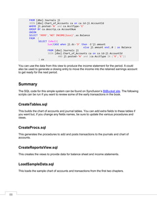 88
You can use the data from this view to produce the income statement for the period. It could
also be used to generate a closing entry to move the income into the retained earnings account
to get ready for the next period.
Summary
The SQL code for this simple system can be found on Syncfusion’s BitBucket site. The following
scripts can be run if you want to review some of the early transactions in the book.
CreateTables.sql
This builds the chart of accounts and journal tables. You can add extra fields to these tables if
you want but, if you change any fields names, be sure to update the various procedures and
views.
CreateProcs.sql
This generates the procedures to add and posts transactions to the journals and chart of
accounts.
CreateReportsView.sql
This creates the views to provide data for balance sheet and income statements.
LoadSampleData.sql
This loads the sample chart of accounts and transactions from the first two chapters.
FROM [dbo].Journals jl
JOIN [dbo].Chart_of_Accounts ca on ca.id=jl.AccountId
WHERE jl.posted='N' and ca.AcctType='E'
GROUP BY ca.descrip,ca.AccountNum
UNION
SELECT '9999','NET INCOME(loss)',xx.Balance
FROM (
SELECT IsNull(
Sum(CASE when jl.dc='D' then -1*jl.amount
else jl.amount end),0 ) as Balance
FROM [dbo].Journals jl
JOIN [dbo].Chart_of_Accounts ca on ca.id=jl.AccountId
AND jl.posted='N' and (ca.AcctType IN ('R','E'))
) xx
 