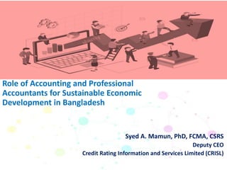 Syed A. Mamun, PhD, FCMA, CSRS
Deputy CEO
Credit Rating Information and Services Limited (CRISL)
Role of Accounting and Professional
Accountants for Sustainable Economic
Development in Bangladesh
 