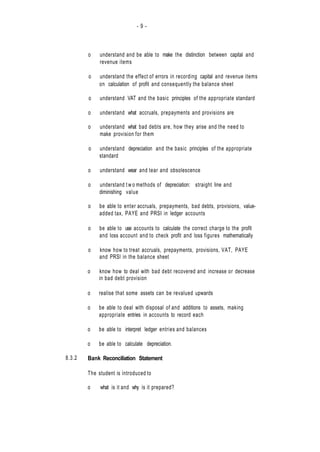 - 9 -
8.3.2
o understand and be able to make the distinction between capital and
revenue items
o understand the effect of errors in recording capital and revenue items
on calculation of profit and consequently the balance sheet
o understand VAT and the basic principles of the appropriate standard
o understand what accruals, prepayments and provisions are
o understand what bad debts are, how they arise and the need to
make provision for them
o understand depreciation and the basic principles of the appropriate
standard
o understand wear and tear and obsolescence
o understand t w o methods of depreciation: straight line and
diminishing value
o be able to enter accruals, prepayments, bad debts, provisions, value-
added tax, PAYE and PRSI in ledger accounts
o be able to use accounts to calculate the correct charge to the profit
and loss account and to check profit and loss figures mathematically
o know how to treat accruals, prepayments, provisions, VAT, PAYE
and PRSl in the balance sheet
o know how to deal with bad debt recovered and increase or decrease
in bad debt provision
o realise that some assets can be revalued upwards
o be able to deal with disposal of and additions to assets, making
appropriate entries in accounts to record each
o be able to interpret ledger entries and balances
o be able to calculate depreciation.
Bank Reconciliation Statement
The student is introduced to
o what is it and why is it prepared?
 