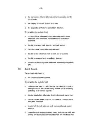 -10-
8.3.3
o the comparison of bank statement and bank account to identify
discrepancies
o the bringing of the bank account up to date
o the preparation of the bank reconciliation statement.
On completion the student should
o understand how differences in bank information and business
information arise and hence the need for bank reconciliation
statements
o be able to compare bank statement and bank account
o be ableto enter missing information into each
o be able to deal with errors made by bank and by business
o be able to prepare a bank reconciliation statement
o showan understanding of the information revealed by this process
(HE).
Control Accounts
The student is introduced to
o the functions of control accounts.
On completion the student should
o understand the need for control and the importance of information
relating to debtors and creditors being available quickly and easily,
particularly as a business expands
o be clear about where information for control accounts comes from
o be able to make entries in debtors, and creditors, control accounts
from given information
o be able to find credit sales and credit purchases through control
accounts
o understand how debtor and creditor control accounts may have both
opening and closing debit and credit balances and how these arise
 