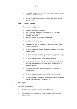 -11 -
8.4
o understand contra entries - how they arise and how to enter relevant
information into the accounts
o be able to reconcile total debtors or creditors with control account
balances (HL).
8.3.4 Suspense Accounts
The student is introduced to
o uses and limitations of trial balance
o errors which are revealed and not revealed by the trial balance
o use of suspense account
o correction of all errors
o effects of errors on net profit and balance sheet.
On completion the student should
o understand the need for suspense accounts so that final accounts
can be proceeded with
o be able to differentiate between errors which affect and do not affect
the trial balance
o be able to correct all errors through the journal and post to the ledger
o be able to see the effects of errors on ledger accounts
o be able to open suspense account, enter opening balance (if given)
and make appropriate entries to correct errors, thereby closing the
suspense account
o understand which errors affect the net profit and which affect the
balance sheet
o be able to calculate correct net profit, taking errors into account
o be able to prepare a statement of corrected net profit and a corrected
balance sheet, taking errors into account (HL).
Sole Traders
The student is introduced to
o the nature and extent of the sole trader form of business
o the preparation and presentation of trading, profit and loss account and
balance sheet.
 