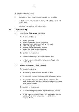 - 1 2 -
8.5
On completion the student should:
o understand the nature and extent of the sole trader form of business
o be able to prepare from given data the trading, profit and Loss account and
balance sheet
o understand gross profit, net profit and net worth.
Company Accounting
8.5.1 Share Capital, Reserves and Loan Capital
The student is introduced to
o types of companies
o classes of shares and rights of shareholders
o authorised, issued, called-up and paid-up share capital
o nature and purpose of reserves
o distinction between reserves and provisions
o types of loan capital (including debentures).
On completion the student should
o show an understanding of the various sources of capital
o be able to present and classify the various types of capital in the
balance sheet.
Financial Statements of Limited Companies
The student is introduced to
o the accounting procedure for the revaluation of assets
o the accounting procedure for the treatment of dividends and taxation
o the preparation of company (internal) financial statements. The
layout of the accounts, with special reference to the grouping of items
in the financial statements.
On completion the student should:
o be a w a r eof the legal requirements to produce company accounts
o be able, at appropriate levels of ability, to prepare trading, profit and
loss accounts for limited companies and present them in an
acceptable format
8.5.2
 