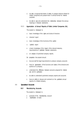 - 1 3 -
8.6
8.5.3
o be able, at appropriate levels of ability, to prepare balance sheets for
limited companies and present them in vertical format for internal
purposes
o be able to see and understand the relationship between the various
headings in financial statements.
Appreciation of Annual Reports of Public Limited Companies (HL)
The student is introduced to
o basic knowledge of the rights and duties of directors
o directors' report
o basic knowledge of the functions of the auditor
o auditor's report
o a basic knowledge of the impact of the relevant statutory
requirements on published financial statements
o an analysis of published company reports.
On completion the student should
o be a w a r eof the legal requirements to produce company accounts
o have an appreciation of the functions and duties of the directors and
auditors of a company
o understand the difference between accounts prepared for internal
use and for publication
o be able to understand published company reports and accounts
o have an ability to discuss and comment on the published annual
reports of a limited company.
Specialised Accounts
8.6.1 Manufacturing Accounts
The student is introduced to
o purposes of the manufacturing account
o classification of costs
 