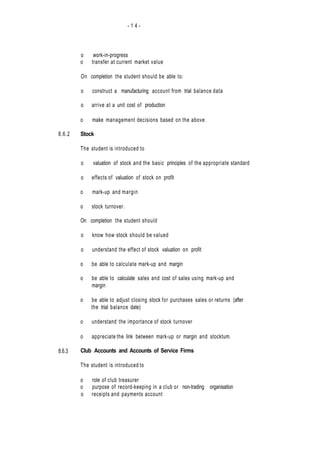 - 1 4 -
8.6.2
8.6.3
o work-in-progress
o transfer at current market value
On completion the student should be able to:
o construct a manufacturing account from trial balance data
o arrive at a unit cost of production
o make management decisions based on the above.
Stock
The student is introduced to
o valuation of stock and the basic principles of the appropriate standard
o effects of valuation of stock on profit
o mark-up and margin
o stock turnover.
On completion the student should
o know how stock should be valued
o understand the effect of stock valuation on profit
o be able to calculate mark-up and margin
o be able to calculate sales and cost of sales using mark-up and
margin
o be able to adjust closing stock for purchases sales or returns (after
the trial balance date)
o understand the importance of stock turnover
o appreciate the link between mark-up or margin and stocktum.
Club Accounts and Accounts of Service Firms
The student is introduced to
o role of club treasurer
o purpose of record-keeping in a club or non-trading organisation
o receipts and payments account
 