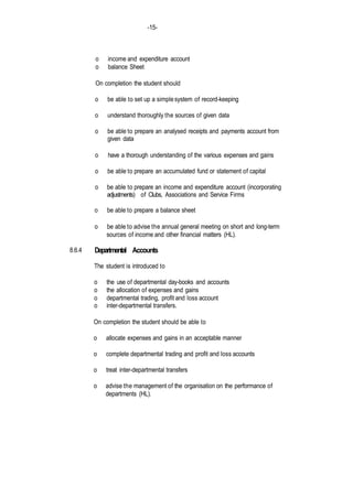 -15-
8.6.4
o income and expenditure account
o balance Sheet
On completion the student should
o be able to set up a simplesystem of record-keeping
o understand thoroughly the sources of given data
o be able to prepare an analysed receipts and payments account from
given data
o have a thorough understanding of the various expenses and gains
o be able to prepare an accumulated fund or statement of capital
o be able to prepare an income and expenditure account (incorporating
adjustments) of Clubs, Associations and Service Firms
o be able to prepare a balance sheet
o be able to advise the annual general meeting on short and long-term
sources of income and other financial matters (HL).
Departmental Accounts
The student is introduced to
o the use of departmental day-books and accounts
o the allocation of expenses and gains
o departmental trading, profit and loss account
o inter-departmental transfers.
On completion the student should be able to
o allocate expenses and gains in an acceptable manner
o complete departmental trading and profit and loss accounts
o treat inter-departmental transfers
o advise the management of the organisation on the performance of
departments (HL).
 