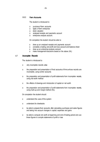 -16-
8.7
8.6.5 Farm Accounts
The student is introduced to
o purposeof farm accounts
o types of farm enterprise
o stock valuation
o analysed receipts and payments account
o enterprise analysis account.
On completion the student should be able to:
o draw up an analysed receipts and payments account
o complete a trading and profit and loss account and balance sheet
o draw up an enterprise analysis account
o make management decisions based on the above (HL)
Incomplete Records
The student is introduced to
o why incomplete records arise
o the preparation and presentation of final accounts of firms whose records are
incomplete, using control accounts
o the preparation and presentation of profit statements from incomplete records,
using net worth method
o the effects of drawings and introduction of capital on net worth
o the preparation and presentation of profit statements from incomplete records,
using mark-up and margin method (HL).
On completion the student should:
o understand the uses of this system
o understand its drawbacks
o be able to prepare final accounts after calculating purchases and sales figures
and taking into account changes in capital, expenses and gains
o be able to compute net worth at beginning and end of trading period and use
these figures to compile statements of profit or loss
 