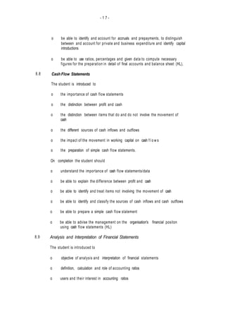 - 1 7 -
8.8
8.9
o be able to identify and account for accruals and prepayments, to distinguish
between and account for private and business expenditure and identify capital
introductions
o be able to use ratios, percentages and given data to compute necessary
figures for the preparation in detail of final accounts and balance sheet (HL),
Cash Flow Statements
The student is introduced to
o the importance of cash flow statements
o the distinction between profit and cash
o the distinction between items that do and do not involve the movement of
cash
o the different sources of cash inflows and outflows
o the impact of the movement in working capital on cash f l o w s
o the preparation of simple cash flow statements.
On completion the student should
o understand the importance of cash flow statements/data
o be able to explain the difference between profit and cash
o be able to identify and treat items not involving the movement of cash
o be able to identify and classify the sources of cash inflows and cash outflows
o be able to prepare a simple cash flow statement
o be able to advise the management on the organisation's financial positon
using cash flow statements (HL)
Analysis and Interpretation of Financial Statements
The student is introduced to
o objective of analysis and interpretation of financial statements
o definition, calculation and role of accounting ratios
o users and their interest in accounting ratios
 
