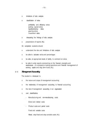 - 1 8 -
8.10
o limitations of ratio analysis
o classification of ratios
profitability and efficiency ratios
working capital ratios
liquidity/solvency ratios
gearing ratios
investment ratios
o interpreting the findings of ratio analysis
o presentation of reports (HL).
On completion students should:
o understand the role and limitations of ratio analysis
o be able to calculate ratios and percentages
o be able, at appropriate levels of ability, to comment on ratios
o be able to write reports commenting on the financial strengths and
weaknesses of a company's trading operations and financial management of
working capital and long term funds (HL).
ManagementAccounting
The student is introduced to
o the nature and scope of management accounting
o the relationship of management accounting to financial accounting
o the role of management accounting in an organisation
o cost classifications
- Manufacturing and non-manufacturing costs
- Direct and indirect costs
- Product costs and period costs
Fixed and variable costs
Mixed, step-fixed and step-variable costs (HL)
 