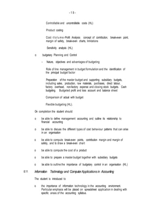 - 1 9 -
8.11
Controllable and uncontrollable costs (HL)
Product costing
Cost -V o l u m e -Profit Analysis: concept of contribution, break-even point,
margin of safety, break-even charts, limitations
- Sensitivity analysis (HL)
o budgetary Planning and Control
- Nature, objectives and advantages of budgeting
Role of line management in budget formulation and the identification of
the principal budget factor
Preparation of the master budget and supporting subsidiary budgets,
including sales, production, raw materials, purchases, direct labour,
factory overhead, non-factory expense and closing stock budgets. Cash
budgeting. Budgeted profit and loss account and balance sheet
Comparison of actual with budget
Flexible budgeting (HL).
On completion the student should
o be able to define management accounting and outline its relationship to
financial accounting
o be able to discuss the different types of cost behaviour patterns that can arise
in an organisation
o be able to compute break-even points, contribution margin and margin of
safety, and to draw a break-even chart
o be able to compute the cost of a product
o be able to prepare a master budget together with subsidiary budgets
o be able to outline the importance of budgetary control in an organisation (HI..)
Information Technology and ComputerApplicationsin Accounting
The student is introduced to
o the importance of information technology in the accounting environment.
Particular emphasis will be placed on spreadsheet application in dealing with
specific areas of the accounting syllabus.
 