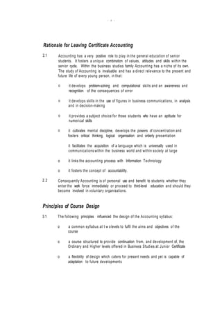 - 2 -
.
.
Rationale for Leaving Certificate Accounting
2.1 Accounting has a very positive role to play in the general education of senior
students. It fosters a unique combination of values, attitudes and skills within the
senior cycle. Within the business studies family Accounting has a niche of its own.
The study of Accounting is invaluable and has a direct relevance to the present and
future life of every young person, in that:
0 it develops problem-solving and computational skills and an awareness and
recognition of the consequences of error
0 it develops skills in the use of figures in business communications, in analysis
and in decision-making
0 it provides a subject choice for those students who have an aptitude for
numerical skills
0 it cultivates mental discipline, develops the powers of concentration and
fosters critical thinking, logical organisation and orderly presentation
it facilitates the acquisition of a language which is universally used in
communications within the business world and within society at large
o it links the accounting process with Information Technology
o it fosters the concept of accountability.
2.2 Consequently Accounting is of personal use and benefit to students whether they
enter the work force immediately or proceed to third-level education and should they
become involved in voluntary organisations.
Principles of Course Design
3.1 The following principles influenced the design of the Accounting syllabus:
o a common syllabus at t w olevels to fulfil the aims and objectives of the
course
o a course structured to provide continuation from, and development of, the
Ordinary and Higher levels offered in Business Studies at Junior Certificate
o a flexibility of design which caters for present needs and yet is capable of
adaptation to future developments
 