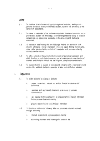 - 4 -
. Aims
5.1
5.2
5.3
5.4
5.5
To contribute to a balanced and appropriate general education, leading to the
personal and social development of each student, together with a fostering of the
concept of accountability.
To create an awareness of the business environment dimension in our lives and to
provide each student with knowledge, understanding and skills leading to personal
competence and responsible participation in this changing and challenging
environment.
To provide an area of study that will encourage initiative and develop in each
student self-reliance, mental organisation, clear and logical thinking, mental agility,
critical skills, planning habits, methods of investigation and processes whereby
accuracy can be ensured.
To offer a subject on the curriculum that is mainly of a practical application and
which develops in each student numeracy and a knowledge and understanding of
business and enterprise through the use of figures, computations and statistics.
To expose students to aspects of business and enterprise with a view to career and
working life, additional studies in accounting or as a basis for further education.
6. Objectives
6.1 To enable students to develop an ability to:
o prepare, understand, interpret and analyse financial statements with
confidence
o appreciate and use financial statements as a means of business
communication
o use analytical techniques to arrive at conclusions from financial information
for the purpose of decision-making
o prepare relevant reports using financial information.
6.2 To develop in students the following skills and processes acquired particularly
through accounting:
o informed personal and business decision-making
o accounting processes and knowledge for personal use
 