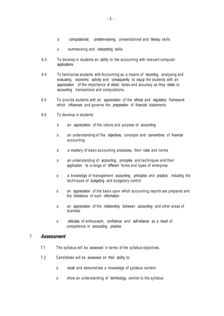 - 5 -
7.
o computational, problem-solving, presentational and literacy skills
o summarising and interpreting skills.
6.3 To develop in students an ability to link accounting with relevant computer
applications.
6.4 To familiarise students with Accounting as a means of recording, analysing and
evaluating economic activity and consequently to equip the students with an
appreciation of the importance of detail, dates and accuracy as they relate to
accounting transactions and computations.
6.5 To provide students with an appreciation of the ethical and regulatory framework
which influences and governs the preparation of financial statements.
6.6 To develop in students
o an appreciation of the nature and purpose of accounting
o an understanding of the objectives, concepts and conventions of financial
accounting
o a mastery of basic accounting processes, their rules and norms
o an understanding of accounting principles and techniques and their
application to a range of different forms and types of enterprise
o a knowledge of management accounting principles and practice, including the
techniques of budgeting and budgetary control
o an appreciation of the basis upon which accounting reports are prepared and
the limitations of such information
o an appreciation of the relationship between accounting and other areas of
business
o attitudes of enthusiasm, confidence and self-reliance as a result of
competence in accounting practice.
Assessment
7.1 The syllabus will be assessed in terms of the syllabus objectives.
7.2 Candidates will be assessed on their ability to:
o recall and demonstrate a knowledge of syllabus content
o show an understanding of terminology central to the syllabus
 