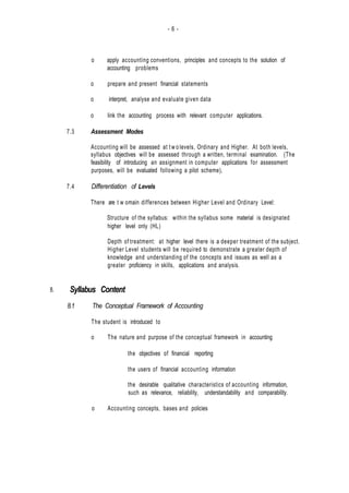 - 6 -
7.3
7.4
o apply accounting conventions, principles and concepts to the solution of
accounting problems
o prepare and present financial statements
o interpret, analyse and evaluate given data
o link the accounting process with relevant computer applications.
Assessment Modes
Accounting will be assessed at t w o levels, Ordinary and Higher. At both levels,
syllabus objectives will be assessed through a written, terminal examination. (The
feasibility of introducing an assignment in computer applications for assessment
purposes, will be evaluated following a pilot scheme),
Differentiation of Levels
There are t w omain differences between Higher Level and Ordinary Level:
Structure of the syllabus: within the syllabus some material is designated
higher level only (HL)
Depth of treatment: at higher level there is a deeper treatment of the subject.
Higher Level students will be required to demonstrate a greater depth of
knowledge and understanding of the concepts and issues as well as a
greater proficiency in skills, applications and analysis.
8. Syllabus Content
8.1 The Conceptual Framework of Accounting
The student is introduced to
o The nature and purpose of the conceptual framework in accounting
the objectives of financial reporting
the users of financial accounting information
the desirable qualitative characteristics of accounting information,
such as relevance, reliability, understandability and comparability.
o Accounting concepts, bases and policies
 