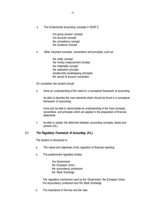-7-
8.2
o The fundamental accounting concepts in SSAP 2
the going concern concept
the accruals concept
the consistency concept
the prudence concept.
o Other important concepts, conventions and principles, such as:
the entity concept
the money measurement concept
the materiality concept
the realisation principle
double-entry bookkeeping principles
the period of account convention.
On completion the student should
o show an understanding of the need for a conceptual framework of accounting
be able to describe the main elements which should be found in a conceptual
framework of accounting
know and be able to demonstrate an understanding of the main concepts,
conventions and principles which are applied in the preparation of financial
statements
O be able to explain the distinction between accounting concepts, bases and
policies (HL).
The Regulatory Framework of Accounting (H.L.)
The student is introduced to
o The nature and objectives of the regulation of financial reporting
o The predominant regulatory bodies
the Government
the European Union
the accountancy profession
the Stock Exchange
The regulatory mechanism used by the Government, the European Union,
the accountancy profession and the Stock Exchange
o The importance of the true and fair view
 