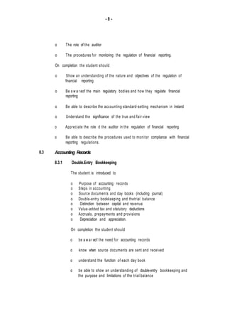 - 8 -
8.3
o The role of the auditor
o The procedures for monitoring the regulation of financial reporting.
On completion the student should
o Show an understanding of the nature and objectives of the regulation of
financial reporting
o Be a w a r eof the main regulatory bodies and how they regulate financial
reporting
o Be able to describe the accounting standard-setting mechanism in Ireland
o Understand the significance of the true and fair view
o Appreciate the role d the auditor in the regulation of financial reporting
o Be able to describe the procedures used to monitor compliance with financial
reporting regulations.
Accounting Records
8.3.1 Double.Entry Bookkeeping
The student is introduced to
o Purpose of accounting records
o Steps in accounting
o Source documents and day books (including journal)
o Double-entry bookkeeping and thetrial balance
o Distinction between capital and revenue
o Value-added tax and statutory deductions
o Accruals, prepayments and provisions
o Depreciation and appreciation.
On completion the student should
o be a w a r eof the need for accounting records
o know when source documents are sent and received
o understand the function of each day book
o be able to show an understanding of double-entry bookkeeping and
the purpose and limitations of the trial balance
 
