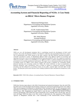 European Journal of Developing Country Studies, Vol.13 2012
                                             ISSN(paper)2668-3385 ISSN(online)2668-3687
                                                                        www.BellPress.org

Accounting System and Financial Reporting of NGOs: A Case Study
                           on BRAC Micro finance Program


                                   Mohammad Shofiqul Islam
                        Department of Accounting and Information Systems
                                  Jagannath University, Dhaka

                                  A.N.M. Asaduzzamam Fakir
                        Department of Accounting and Information Systems
                                  Jagannath University, Dhaka

                                       Md. Abdul Mannan
                                       Assistant Professor
                        Department of Accounting and Information Systems
                                  Jagannath University, Dhaka




   Abstract

   NGOs are very old development institution that is contributing towards the development of third world
   economy. Now-a-days the function of NGOs is not limited to within the same geographical limit of any country.
   Due to globalization some NGOs operate in the other countries. But their financial reporting inevitably is
   somewhat specialized in nature. In Bangladesh different NGOs using different method of accounting and
   reporting system due to lack of accounting and financial reporting standards, hence the comparison among the
   NGOs isn’t possible. As there is no IAS/IFRS it is very difficult to follow a common standard in generation and
   presentation of accounting and financial information. This paper tries to demonstrate financial reporting and
   accounting system of a BRAC’s micro finance program and provide a guideline for constituting suitable
   financial reporting and accounting systems for NGOs. The article elaborates on basis of preparation of
   financial statements, some contradictory issues of NGOs in relation to commercial enterprise, reporting
   procedure and then followed by accounting systems of area office, regional office and head office of that
   project. The final part of the article discuses issues relating to financial report and financial transparency of the
   project.



   Keywords: BRAC, NGO, Micro finance, Accounting System, Financial Statements, Financial Report.



1.1 INTRODUCTION


   NGOs have become major players in the field of international and national development. Since the mid-1970s,
   the NGO sector in both developed and developing countries has experienced exponential growth. From 1990 to
   2000 total development aid disbursed by international NGOs increased ten-fold. In 1992 international NGOs
   channeled over $7.6 billion of aid to developing countries. (Retrieved from: http://wbln0018.worldbank.org) on
   25th February, 2006. Bangladesh has largely failed to assist the poor or reduce poverty because of limited
   resources and planning, while NGOs have grown dramatically, but it ostensibly fails to fill this gap. There are
   more and bigger NGOs here than in any other country of equivalent size. The Association of Development
   Agencies in Bangladesh (ADAB) had a total membership of 886 NGOs/PVDOs (Private Voluntary



                                                  23
 