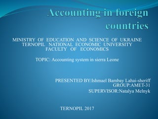 MINISTRY OF EDUCATION AND SCIENCE OF UKRAINE
TERNOPIL NATIONAL ECONOMIC UNIVERSITY
FACULTY OF ECONOMICS
TOPIC: Accounting system in sierra Leone
PRESENTED BY:Ishmael Bambay Lahai-sheriff
GROUP:AMET-31
SUPERVISOR:Natalya Melnyk
TERNOPIL 2017
 