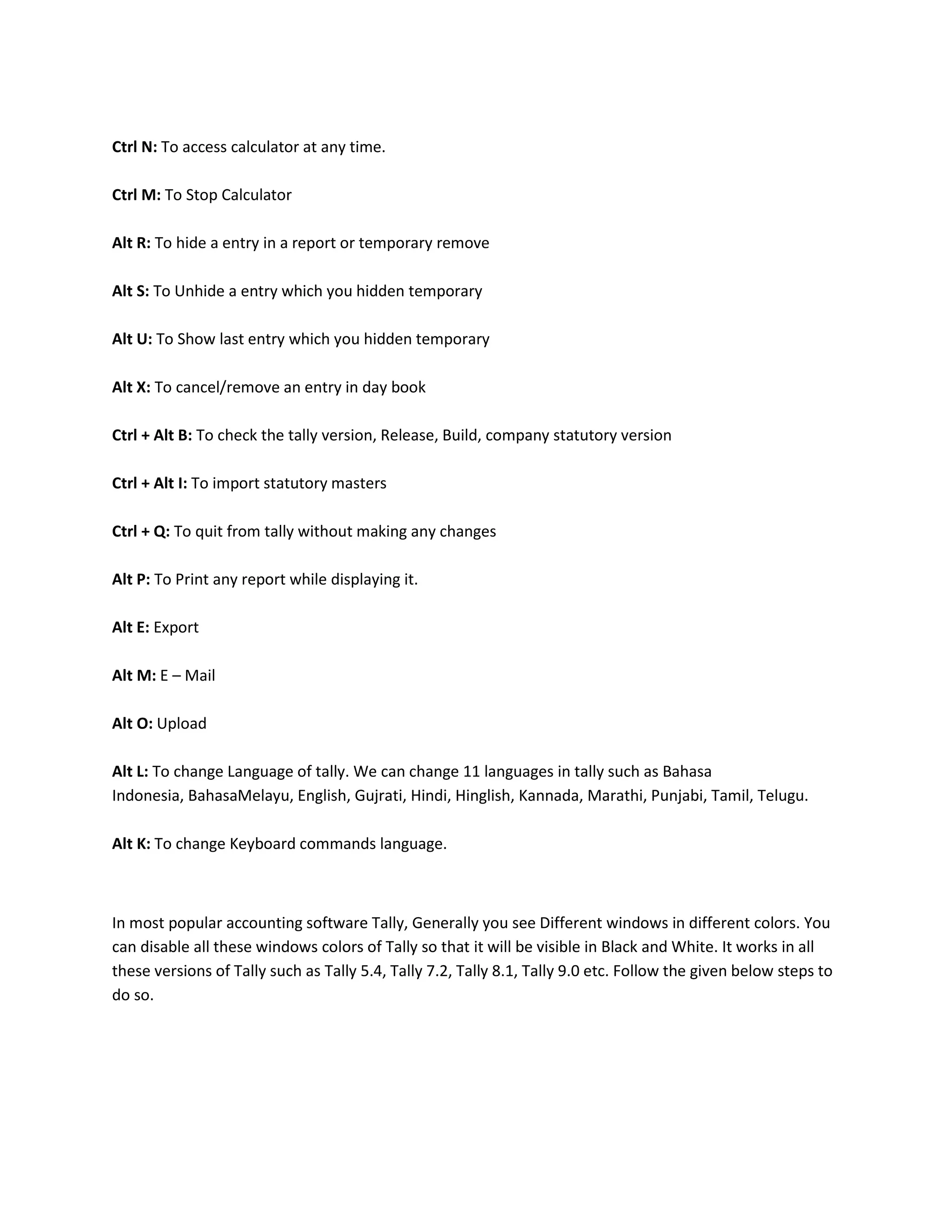 Ctrl N: To access calculator at any time.

Ctrl M: To Stop Calculator

Alt R: To hide a entry in a report or temporary remove

Alt S: To Unhide a entry which you hidden temporary

Alt U: To Show last entry which you hidden temporary

Alt X: To cancel/remove an entry in day book

Ctrl + Alt B: To check the tally version, Release, Build, company statutory version

Ctrl + Alt I: To import statutory masters

Ctrl + Q: To quit from tally without making any changes

Alt P: To Print any report while displaying it.

Alt E: Export

Alt M: E – Mail

Alt O: Upload

Alt L: To change Language of tally. We can change 11 languages in tally such as Bahasa
Indonesia, BahasaMelayu, English, Gujrati, Hindi, Hinglish, Kannada, Marathi, Punjabi, Tamil, Telugu.

Alt K: To change Keyboard commands language.



In most popular accounting software Tally, Generally you see Different windows in different colors. You
can disable all these windows colors of Tally so that it will be visible in Black and White. It works in all
these versions of Tally such as Tally 5.4, Tally 7.2, Tally 8.1, Tally 9.0 etc. Follow the given below steps to
do so.
 