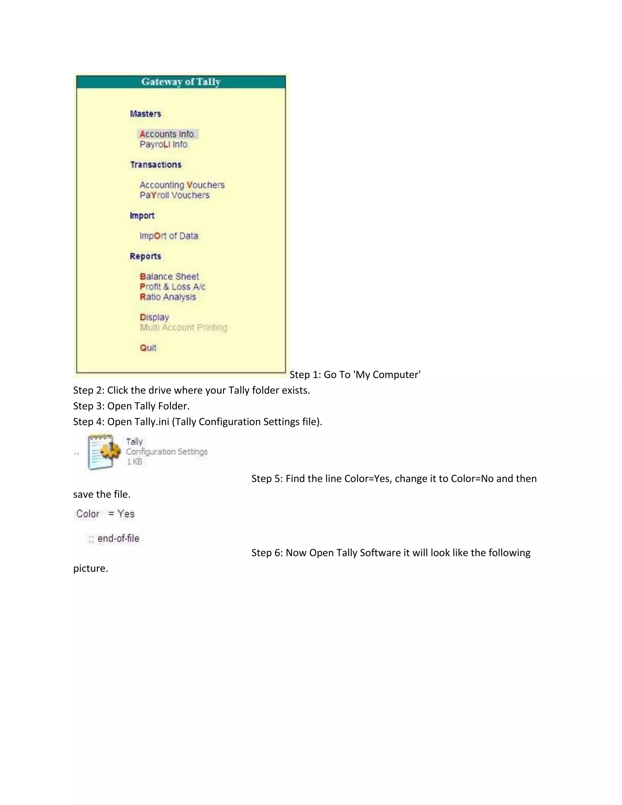 Step 1: Go To 'My Computer'
Step 2: Click the drive where your Tally folder exists.
Step 3: Open Tally Folder.
Step 4: Open Tally.ini (Tally Configuration Settings file).




                                       Step 5: Find the line Color=Yes, change it to Color=No and then
save the file.




                                       Step 6: Now Open Tally Software it will look like the following
picture.
 