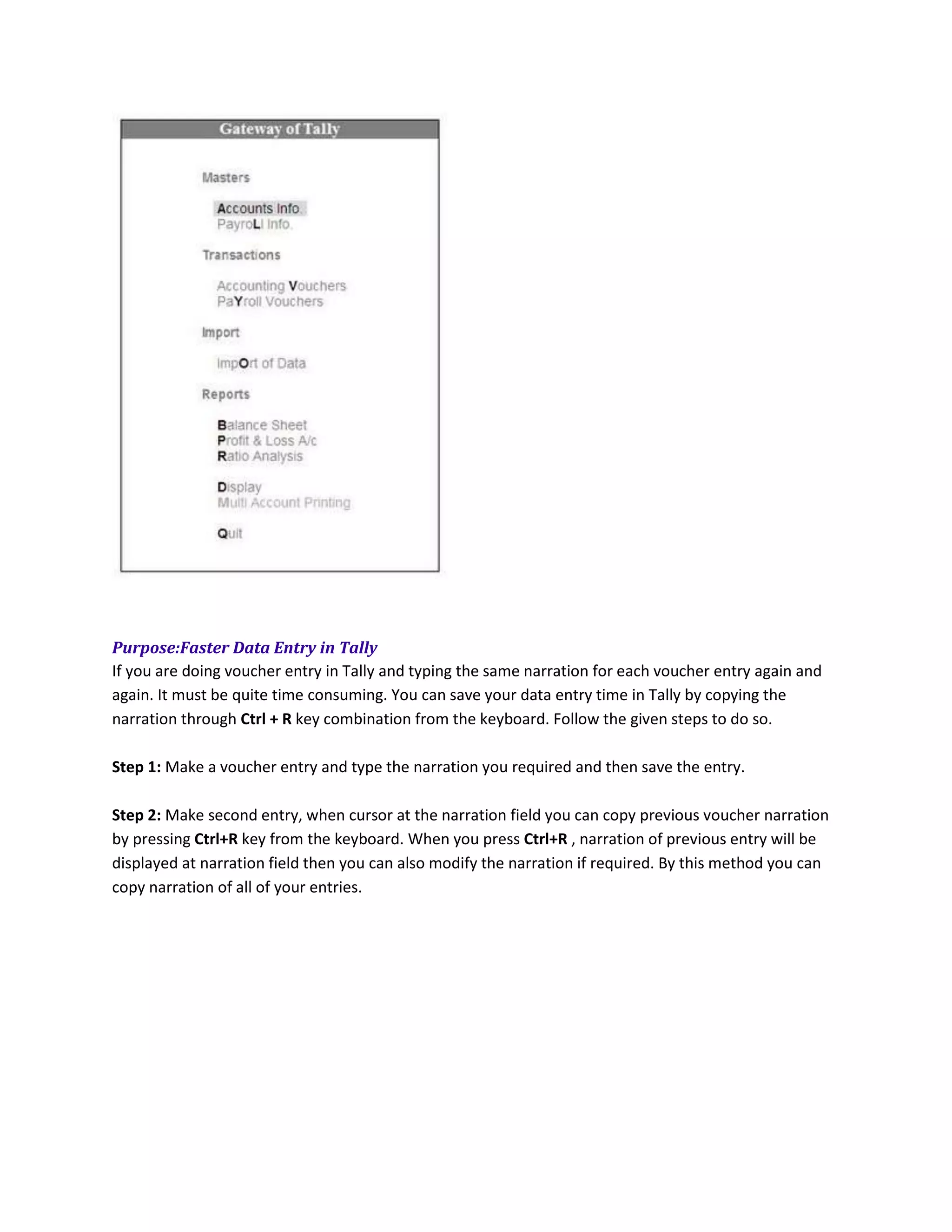 Purpose:Faster Data Entry in Tally
If you are doing voucher entry in Tally and typing the same narration for each voucher entry again and
again. It must be quite time consuming. You can save your data entry time in Tally by copying the
narration through Ctrl + R key combination from the keyboard. Follow the given steps to do so.

Step 1: Make a voucher entry and type the narration you required and then save the entry.

Step 2: Make second entry, when cursor at the narration field you can copy previous voucher narration
by pressing Ctrl+R key from the keyboard. When you press Ctrl+R , narration of previous entry will be
displayed at narration field then you can also modify the narration if required. By this method you can
copy narration of all of your entries.
 