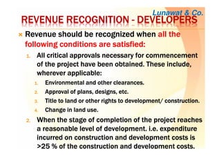 REVENUEREVENUEREVENUEREVENUE RECOGNITIONRECOGNITIONRECOGNITIONRECOGNITION ---- DEVELOPERSDEVELOPERSDEVELOPERSDEVELOPERS
RevenueRevenueRevenueRevenue shouldshouldshouldshould bebebebe recognizedrecognizedrecognizedrecognized whenwhenwhenwhen all theall theall theall the
following conditions arefollowing conditions arefollowing conditions arefollowing conditions are satisfied:satisfied:satisfied:satisfied:
1.1.1.1. AllAllAllAll critical approvals necessary for commencementcritical approvals necessary for commencementcritical approvals necessary for commencementcritical approvals necessary for commencement
of the project have been obtained. These include,of the project have been obtained. These include,of the project have been obtained. These include,of the project have been obtained. These include,
whereverwhereverwhereverwherever applicable:applicable:applicable:applicable:
1.1.1.1. EnvironmentalEnvironmentalEnvironmentalEnvironmental and otherand otherand otherand other clearances.clearances.clearances.clearances.
2.2.2.2. ApprovalApprovalApprovalApproval of plans, designs,of plans, designs,of plans, designs,of plans, designs, etc.etc.etc.etc.
3.3.3.3. TitleTitleTitleTitle to land or other rights to development/to land or other rights to development/to land or other rights to development/to land or other rights to development/ construction.construction.construction.construction.
4.4.4.4. ChangeChangeChangeChange in landin landin landin land use.use.use.use.
2.2.2.2. WhenWhenWhenWhen the stage of completion of the project reachesthe stage of completion of the project reachesthe stage of completion of the project reachesthe stage of completion of the project reaches
a reasonable level of development.a reasonable level of development.a reasonable level of development.a reasonable level of development. i.e.i.e.i.e.i.e. expenditureexpenditureexpenditureexpenditure
incurred on construction and development costs isincurred on construction and development costs isincurred on construction and development costs isincurred on construction and development costs is
>>>>25252525 % of the construction and development% of the construction and development% of the construction and development% of the construction and development costs.costs.costs.costs.
Lunawat & Co.
 