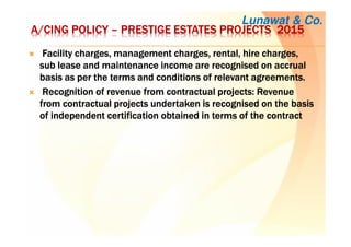 A/A/A/A/CINGCINGCINGCING POLICYPOLICYPOLICYPOLICY –––– PRESTIGE ESTATES PROJECTSPRESTIGE ESTATES PROJECTSPRESTIGE ESTATES PROJECTSPRESTIGE ESTATES PROJECTS 2015201520152015
Facility charges, management charges, rental, hire charges,Facility charges, management charges, rental, hire charges,Facility charges, management charges, rental, hire charges,Facility charges, management charges, rental, hire charges,
sub lease and maintenance income are recognised on accrualsub lease and maintenance income are recognised on accrualsub lease and maintenance income are recognised on accrualsub lease and maintenance income are recognised on accrual
basis as per the terms and conditions of relevant agreements.basis as per the terms and conditions of relevant agreements.basis as per the terms and conditions of relevant agreements.basis as per the terms and conditions of relevant agreements.
Recognition of revenue from contractual projects: RevenueRecognition of revenue from contractual projects: RevenueRecognition of revenue from contractual projects: RevenueRecognition of revenue from contractual projects: Revenue
from contractual projects undertaken is recognised on the basisfrom contractual projects undertaken is recognised on the basisfrom contractual projects undertaken is recognised on the basisfrom contractual projects undertaken is recognised on the basis
of independent certification obtained in terms of the contractof independent certification obtained in terms of the contractof independent certification obtained in terms of the contractof independent certification obtained in terms of the contract
Lunawat & Co.
 