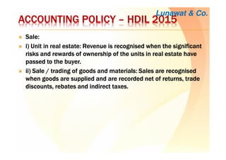 ACCOUNTING POLICYACCOUNTING POLICYACCOUNTING POLICYACCOUNTING POLICY –––– HDILHDILHDILHDIL 2015201520152015
Sale:Sale:Sale:Sale:
iiii) Unit in real estate: Revenue is recognised when the significant) Unit in real estate: Revenue is recognised when the significant) Unit in real estate: Revenue is recognised when the significant) Unit in real estate: Revenue is recognised when the significant
risks and rewards of ownership of the units in real estate haverisks and rewards of ownership of the units in real estate haverisks and rewards of ownership of the units in real estate haverisks and rewards of ownership of the units in real estate have
passed to the buyer.passed to the buyer.passed to the buyer.passed to the buyer.
ii) Sale / trading of goods and materials: Sales are recognisedii) Sale / trading of goods and materials: Sales are recognisedii) Sale / trading of goods and materials: Sales are recognisedii) Sale / trading of goods and materials: Sales are recognised
when goods are supplied and are recorded net of returns, tradewhen goods are supplied and are recorded net of returns, tradewhen goods are supplied and are recorded net of returns, tradewhen goods are supplied and are recorded net of returns, trade
discounts, rebates and indirect taxes.discounts, rebates and indirect taxes.discounts, rebates and indirect taxes.discounts, rebates and indirect taxes.
Lunawat & Co.
 