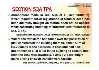 SECTION 53ASECTION 53ASECTION 53ASECTION 53A TPATPATPATPA
AmendmentAmendmentAmendmentAmendment mademademademade inininin secsecsecsec.... 53535353AAAA ofofofof TPTPTPTP Act,Act,Act,Act, 1882188218821882,,,, bybybyby
whichwhichwhichwhich requirementrequirementrequirementrequirement ofofofof registrationregistrationregistrationregistration ofofofof transfertransfertransfertransfer deeddeeddeeddeed hashashashas
beenbeenbeenbeen indirectlyindirectlyindirectlyindirectly broughtbroughtbroughtbrought onononon statutestatutestatutestatute needneedneedneed notnotnotnot bebebebe appliedappliedappliedapplied
whilewhilewhilewhile construingconstruingconstruingconstruing meaningmeaningmeaningmeaning ofofofof 'transfer''transfer''transfer''transfer' withwithwithwith referencereferencereferencereference totototo
secsecsecsec.... 2222((((47474747))))....
[[[[SureshchandraSureshchandraSureshchandraSureshchandra Agarwal v. ITO 15 taxmann.com 115 (ITATAgarwal v. ITO 15 taxmann.com 115 (ITATAgarwal v. ITO 15 taxmann.com 115 (ITATAgarwal v. ITO 15 taxmann.com 115 (ITAT----Mum.)Mum.)Mum.)Mum.) (2011)](2011)](2011)](2011)]
Where the transferee had taken over the possession ofWhere the transferee had taken over the possession ofWhere the transferee had taken over the possession ofWhere the transferee had taken over the possession of
plot, constructed the building thereon, paid a sum ofplot, constructed the building thereon, paid a sum ofplot, constructed the building thereon, paid a sum ofplot, constructed the building thereon, paid a sum of
Rs.20 lakhs to theRs.20 lakhs to theRs.20 lakhs to theRs.20 lakhs to the assesseeassesseeassesseeassessee in cash and had alsoin cash and had alsoin cash and had alsoin cash and had also
undertaken to allot a flat in the building so constructedundertaken to allot a flat in the building so constructedundertaken to allot a flat in the building so constructedundertaken to allot a flat in the building so constructed
then the case was covered u/s 2(47)(v) accordinglythen the case was covered u/s 2(47)(v) accordinglythen the case was covered u/s 2(47)(v) accordinglythen the case was covered u/s 2(47)(v) accordingly
gains arising on such transfer were taxablegains arising on such transfer were taxablegains arising on such transfer were taxablegains arising on such transfer were taxable.
Vide Bertha T. Almeida v.Vide Bertha T. Almeida v.Vide Bertha T. Almeida v.Vide Bertha T. Almeida v. ITOITOITOITO (2012) 44 (II) ITCL 307 (Mum 'B'(2012) 44 (II) ITCL 307 (Mum 'B'(2012) 44 (II) ITCL 307 (Mum 'B'(2012) 44 (II) ITCL 307 (Mum 'B'----TribTribTribTrib))))
Lunawat & Co.
 
