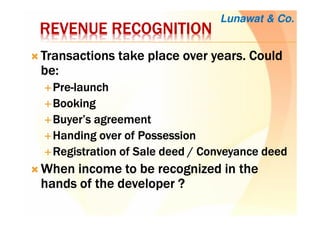 REVENUE RECOGNITIONREVENUE RECOGNITIONREVENUE RECOGNITIONREVENUE RECOGNITION
Transactions take place over years. CouldTransactions take place over years. CouldTransactions take place over years. CouldTransactions take place over years. Could
be:be:be:be:
PrePrePrePre----launchlaunchlaunchlaunch
BookingBookingBookingBooking
Buyer’s agreementBuyer’s agreementBuyer’s agreementBuyer’s agreement
Handing over of PossessionHanding over of PossessionHanding over of PossessionHanding over of Possession
Registration of Sale deed / Conveyance deedRegistration of Sale deed / Conveyance deedRegistration of Sale deed / Conveyance deedRegistration of Sale deed / Conveyance deed
When income to be recognized in theWhen income to be recognized in theWhen income to be recognized in theWhen income to be recognized in the
hands of the developer ?hands of the developer ?hands of the developer ?hands of the developer ?
Lunawat & Co.
 
