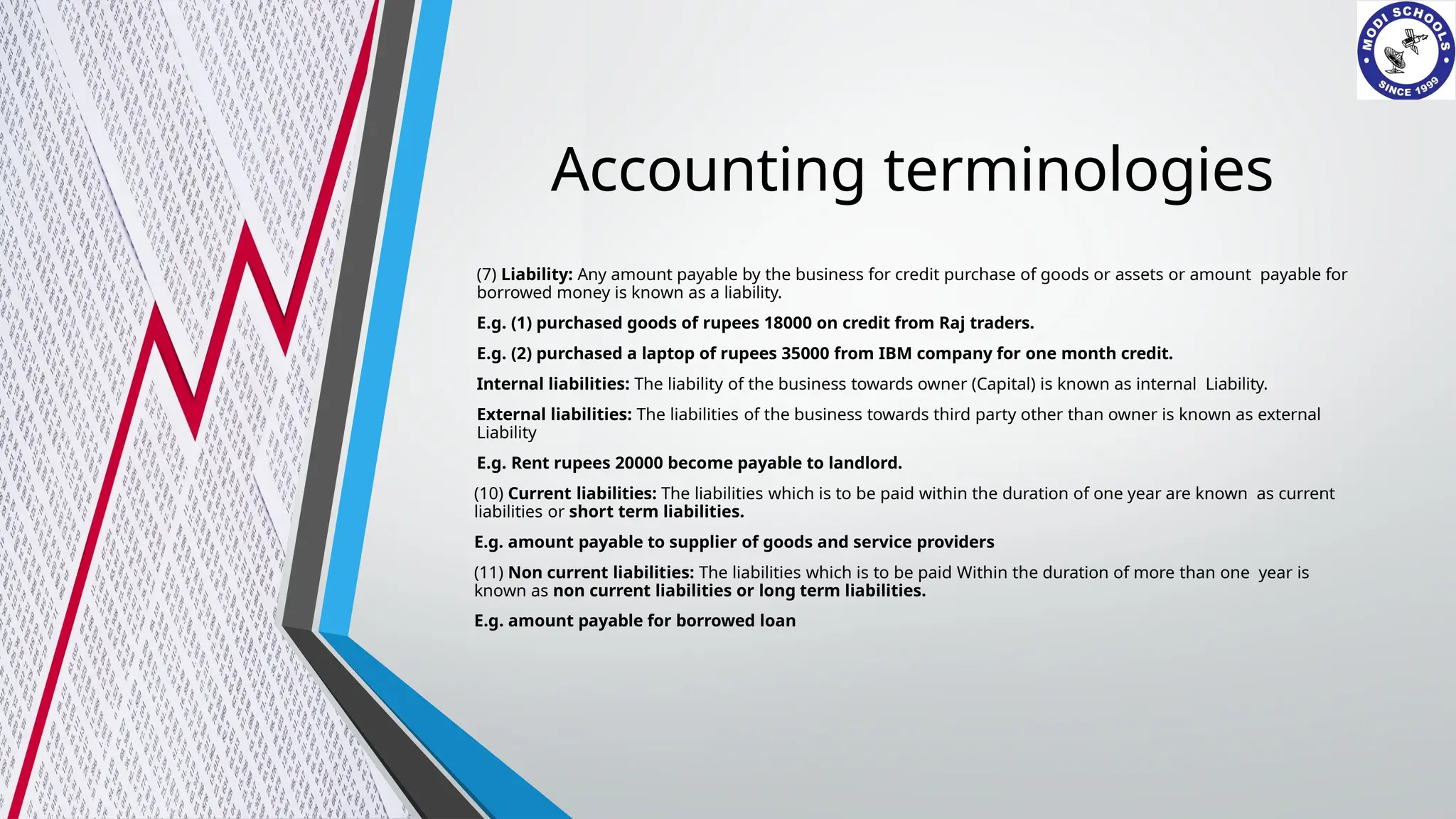 Accounting terminologies
(7) Liability: Any amount payable by the business for credit purchase of goods or assets or amount payable for
borrowed money is known as a liability.
E.g. (1) purchased goods of rupees 18000 on credit from Raj traders.
E.g. (2) purchased a laptop of rupees 35000 from IBM company for one month credit.
Internal liabilities: The liability of the business towards owner (Capital) is known as internal Liability.
External liabilities: The liabilities of the business towards third party other than owner is known as external
Liability
E.g. Rent rupees 20000 become payable to landlord.
(10) Current liabilities: The liabilities which is to be paid within the duration of one year are known as current
liabilities or short term liabilities.
E.g. amount payable to supplier of goods and service providers
(11) Non current liabilities: The liabilities which is to be paid Within the duration of more than one year is
known as non current liabilities or long term liabilities.
E.g. amount payable for borrowed loan
 