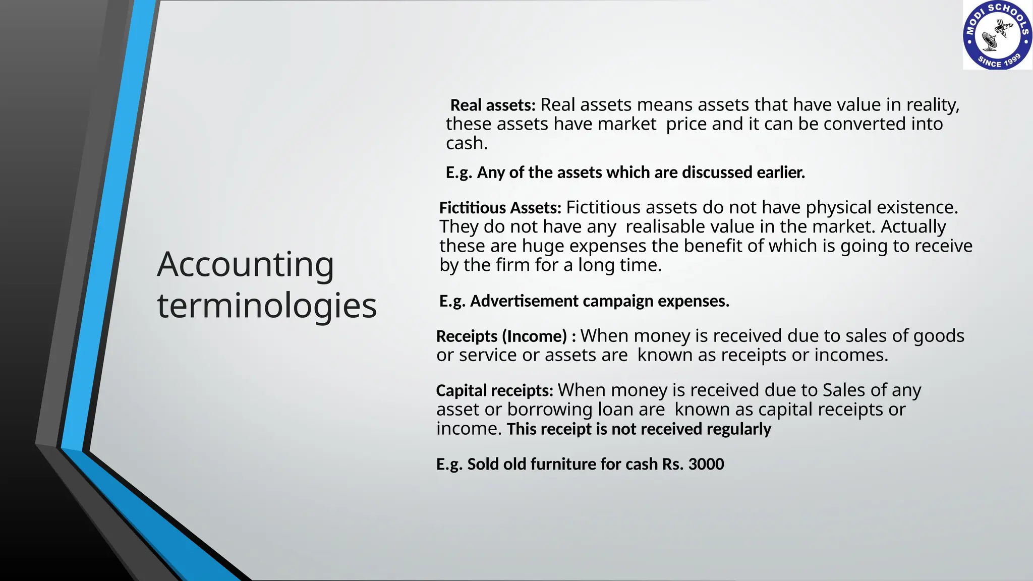 Accounting
terminologies
Real assets: Real assets means assets that have value in reality,
these assets have market price and it can be converted into
cash.
E.g. Any of the assets which are discussed earlier.
Fictitious Assets: Fictitious assets do not have physical existence.
They do not have any realisable value in the market. Actually
these are huge expenses the benefit of which is going to receive
by the firm for a long time.
E.g. Advertisement campaign expenses.
Receipts (Income) : When money is received due to sales of goods
or service or assets are known as receipts or incomes.
Capital receipts: When money is received due to Sales of any
asset or borrowing loan are known as capital receipts or
income. This receipt is not received regularly
E.g. Sold old furniture for cash Rs. 3000
 