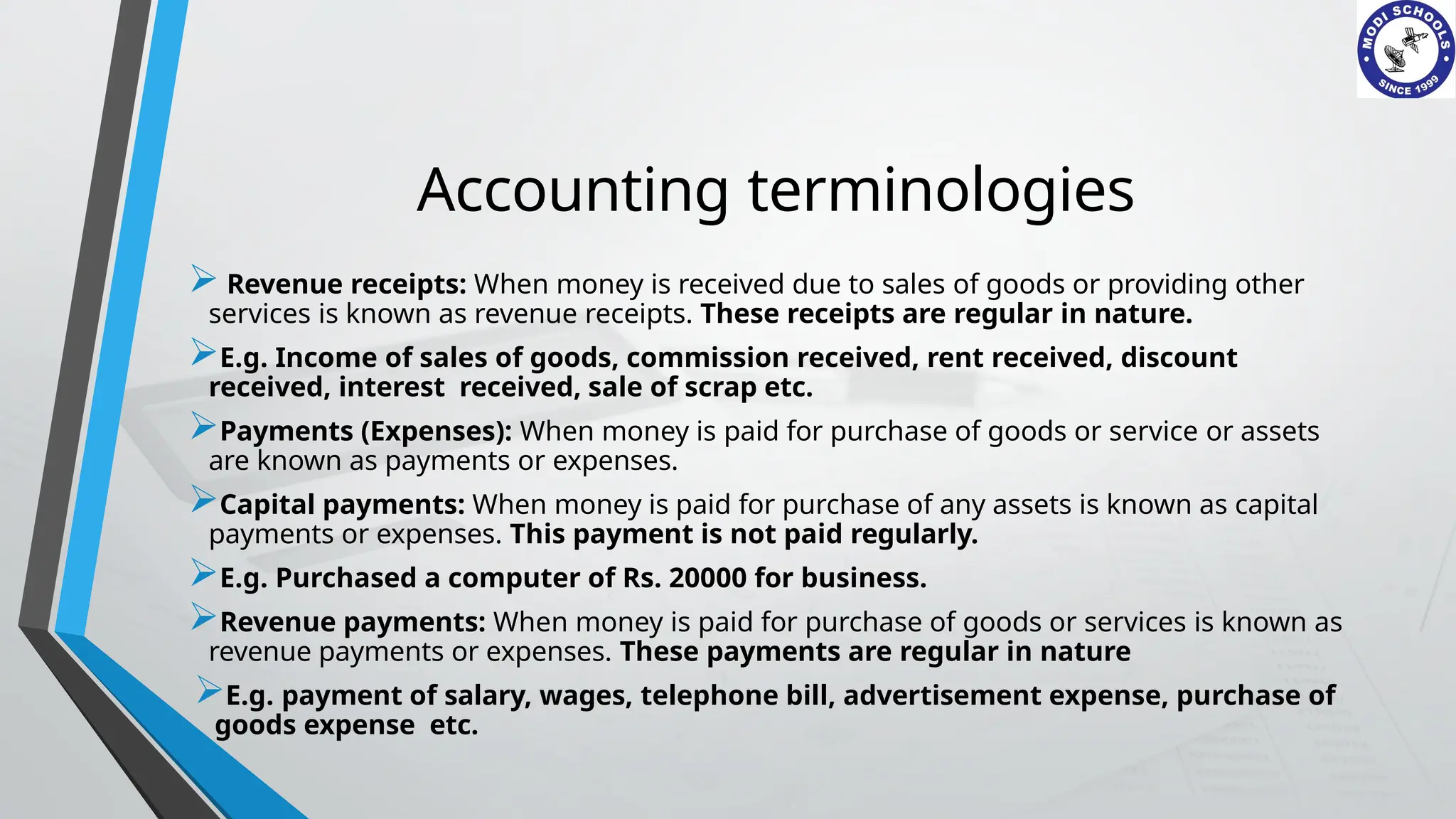 Accounting terminologies
 Revenue receipts: When money is received due to sales of goods or providing other
services is known as revenue receipts. These receipts are regular in nature.
E.g. Income of sales of goods, commission received, rent received, discount
received, interest received, sale of scrap etc.
Payments (Expenses): When money is paid for purchase of goods or service or assets
are known as payments or expenses.
Capital payments: When money is paid for purchase of any assets is known as capital
payments or expenses. This payment is not paid regularly.
E.g. Purchased a computer of Rs. 20000 for business.
Revenue payments: When money is paid for purchase of goods or services is known as
revenue payments or expenses. These payments are regular in nature
E.g. payment of salary, wages, telephone bill, advertisement expense, purchase of
goods expense etc.
 