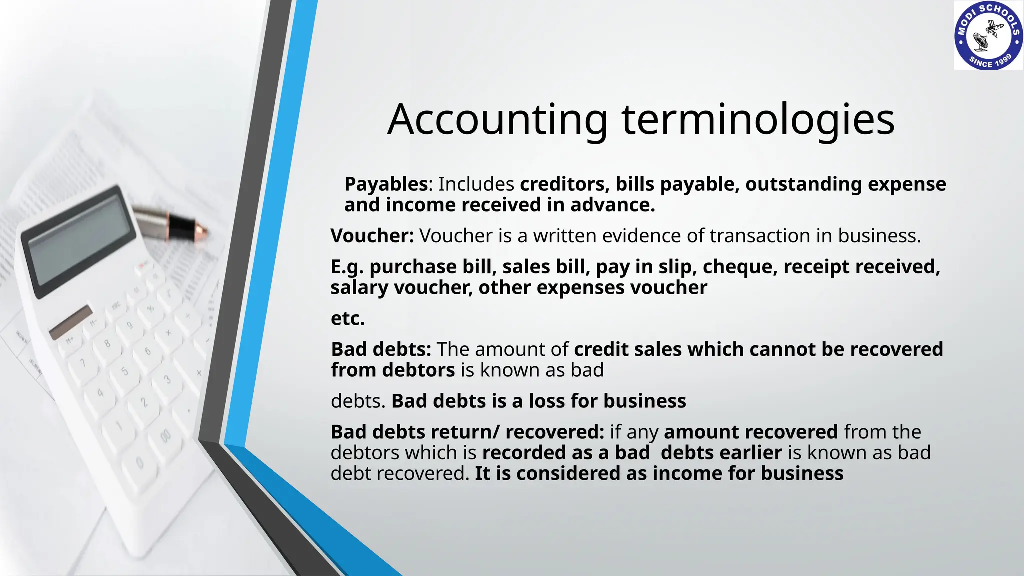 Accounting terminologies
Payables: Includes creditors, bills payable, outstanding expense
and income received in advance.
Voucher: Voucher is a written evidence of transaction in business.
E.g. purchase bill, sales bill, pay in slip, cheque, receipt received,
salary voucher, other expenses voucher
etc.
Bad debts: The amount of credit sales which cannot be recovered
from debtors is known as bad
debts. Bad debts is a loss for business
Bad debts return/ recovered: if any amount recovered from the
debtors which is recorded as a bad debts earlier is known as bad
debt recovered. It is considered as income for business
 